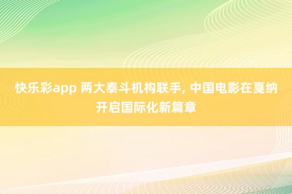快乐彩app 两大泰斗机构联手， 中国电影在戛纳开启国际化新篇章