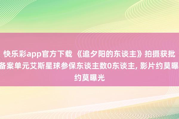 快乐彩app官方下载 《追夕阳的东谈主》拍摄获批: 备案单元艾斯星球参保东谈主数0东谈主， 影片约莫曝光
