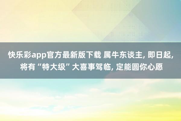 快乐彩app官方最新版下载 属牛东谈主， 即日起， 将有“特大级”大喜事驾临， 定能圆你心愿