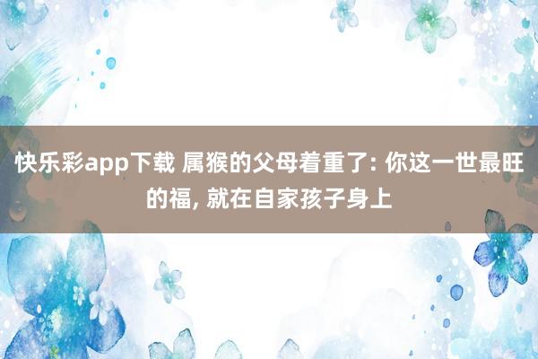 快乐彩app下载 属猴的父母着重了: 你这一世最旺的福， 就在自家孩子身上