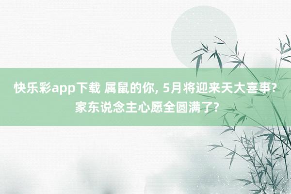 快乐彩app下载 属鼠的你， 5月将迎来天大喜事? 家东说念主心愿全圆满了?