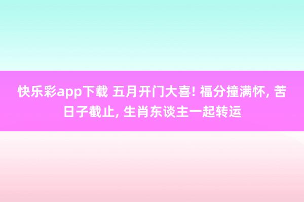 快乐彩app下载 五月开门大喜! 福分撞满怀， 苦日子截止， 生肖东谈主一起转运