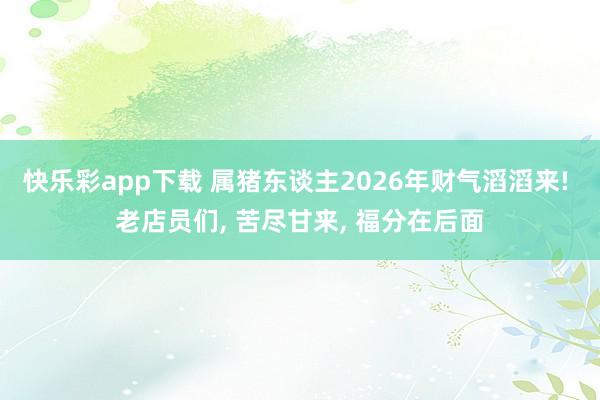 快乐彩app下载 属猪东谈主2026年财气滔滔来! 老店员们， 苦尽甘来， 福分在后面