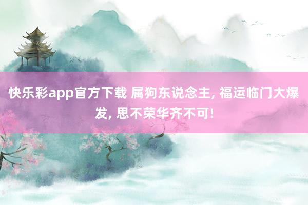 快乐彩app官方下载 属狗东说念主， 福运临门大爆发， 思不荣华齐不可!