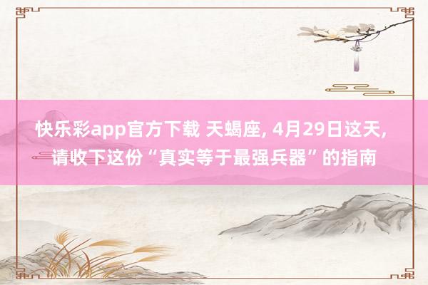 快乐彩app官方下载 天蝎座， 4月29日这天， 请收下这份“真实等于最强兵器”的指南