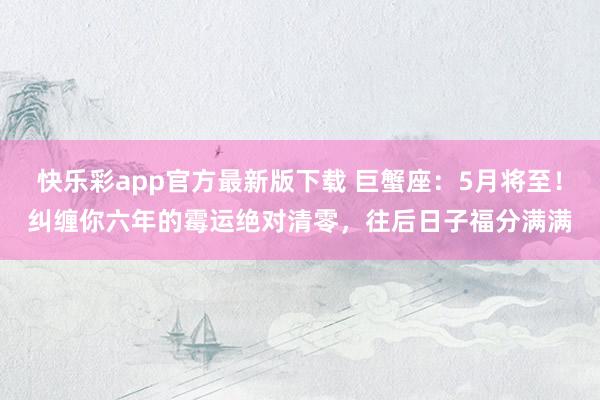 快乐彩app官方最新版下载 巨蟹座：5月将至！纠缠你六年的霉运绝对清零，往后日子福分满满