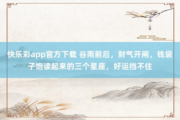 快乐彩app官方下载 谷雨前后，财气开闸，钱袋子饱读起来的三个星座，好运挡不住