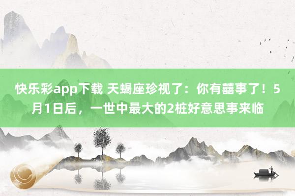 快乐彩app下载 天蝎座珍视了：你有囍事了！5月1日后，一世中最大的2桩好意思事来临