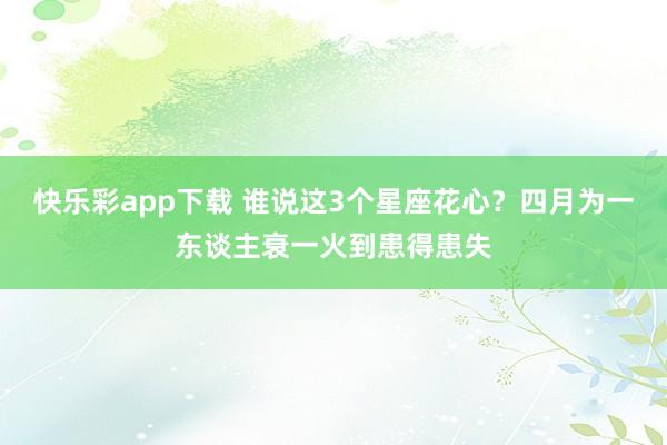 快乐彩app下载 谁说这3个星座花心？四月为一东谈主衰一火到患得患失