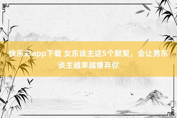 快乐彩app下载 女东谈主这5个默契，会让男东谈主越来越嫌弃你