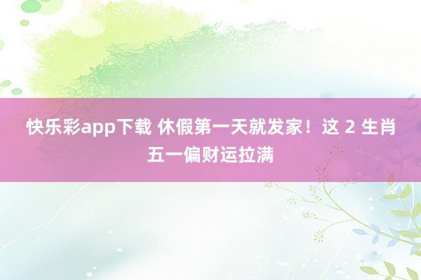 快乐彩app下载 休假第一天就发家！这 2 生肖五一偏财运拉满