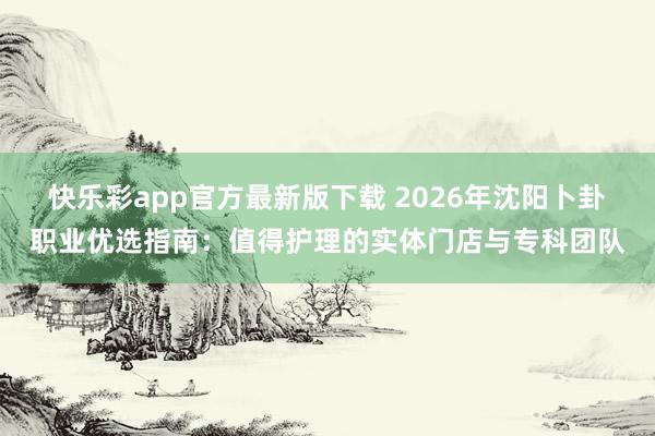 快乐彩app官方最新版下载 2026年沈阳卜卦职业优选指南：值得护理的实体门店与专科团队