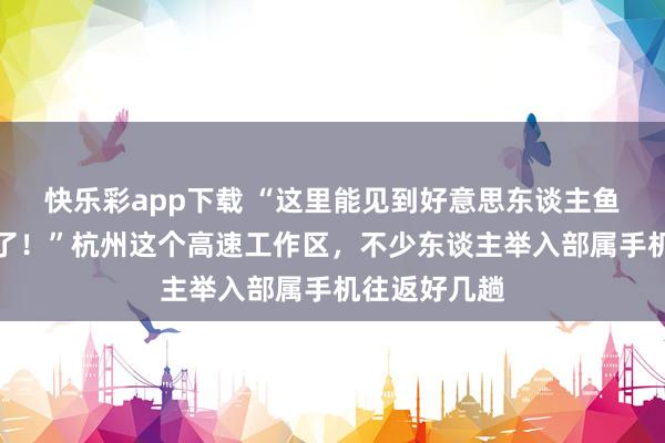 快乐彩app下载 “这里能见到好意思东谈主鱼，简直开眼了！”杭州这个高速工作区，不少东谈主举入部属手机往返好几趟