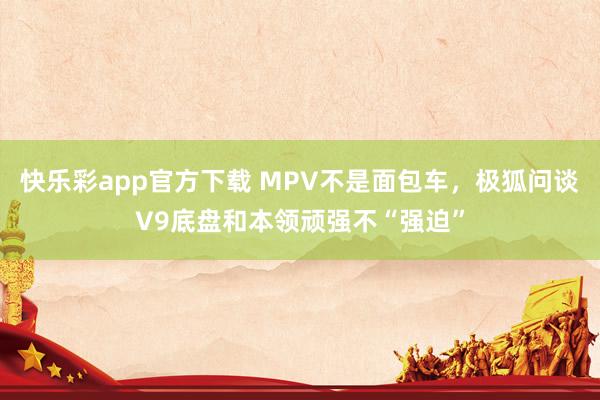 快乐彩app官方下载 MPV不是面包车，极狐问谈V9底盘和本领顽强不“强迫”