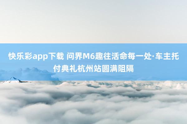 快乐彩app下载 问界M6趣往活命每一处·车主托付典礼杭州站圆满阻隔