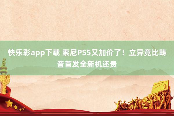 快乐彩app下载 索尼PS5又加价了！立异竟比畴昔首发全新机还贵