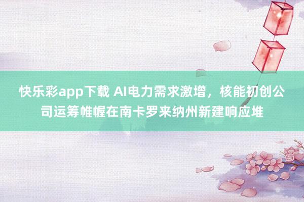 快乐彩app下载 AI电力需求激增，核能初创公司运筹帷幄在南卡罗来纳州新建响应堆