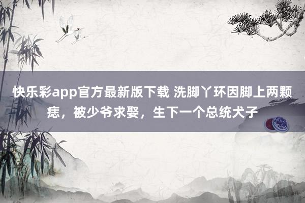 快乐彩app官方最新版下载 洗脚丫环因脚上两颗痣，被少爷求娶，生下一个总统犬子