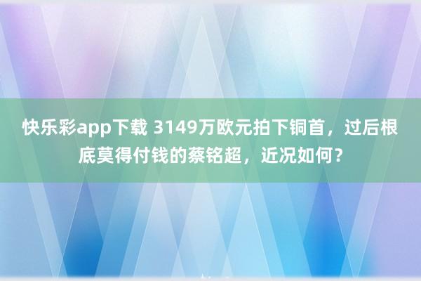 快乐彩app下载 3149万欧元拍下铜首，过后根底莫得付钱的蔡铭超，近况如何？