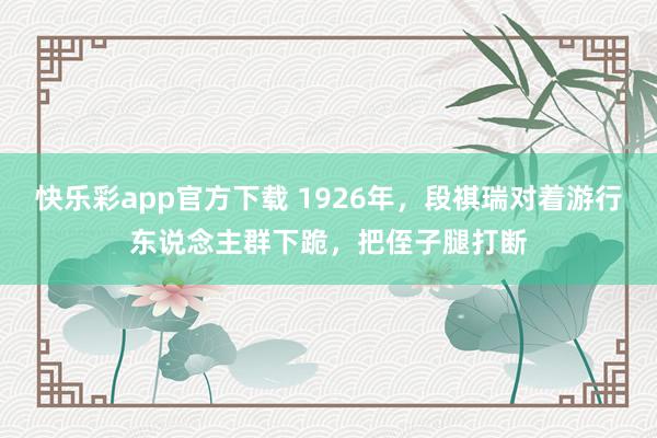 快乐彩app官方下载 1926年，段祺瑞对着游行东说念主群下跪，把侄子腿打断