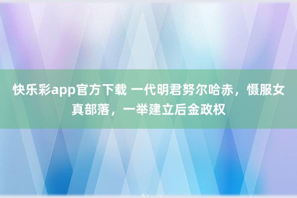快乐彩app官方下载 一代明君努尔哈赤，慑服女真部落，一举建立后金政权