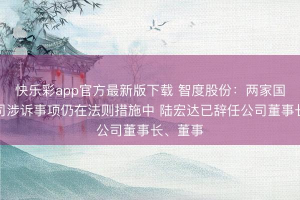 快乐彩app官方最新版下载 智度股份：两家国外子公司涉诉事项仍在法则措施中 陆宏达已辞任公司董事长、董事