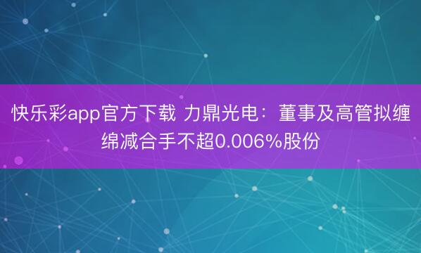 快乐彩app官方下载 力鼎光电：董事及高管拟缠绵减合手不超0.006%股份