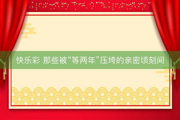 快乐彩 那些被“等两年”压垮的亲密顷刻间