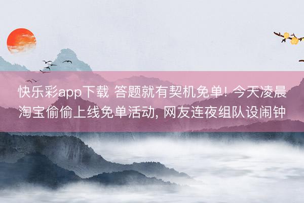 快乐彩app下载 答题就有契机免单! 今天凌晨淘宝偷偷上线免单活动， 网友连夜组队设闹钟
