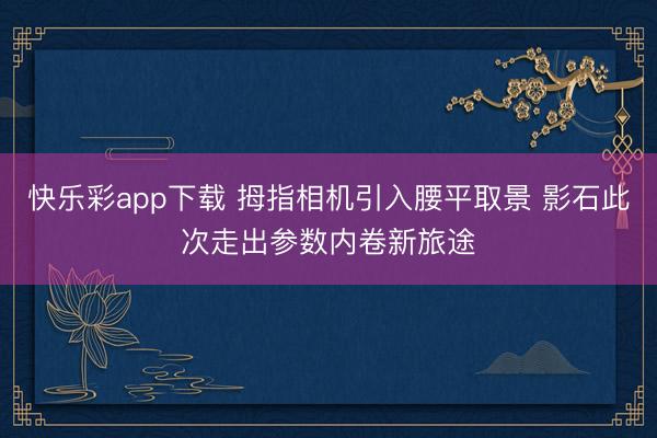 快乐彩app下载 拇指相机引入腰平取景 影石此次走出参数内卷新旅途
