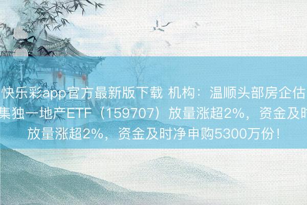 快乐彩app官方最新版下载 机构：温顺头部房企估值诞生契机！全市集独一地产ETF（159707）放量涨超2%，资金及时净申购5300万份！