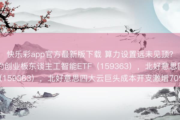 快乐彩app官方最新版下载 算力设置远未见顶？关爱光模块含量50%的创业板东谈主工智能ETF（159363），北好意思四大云巨头成本开支激增70%