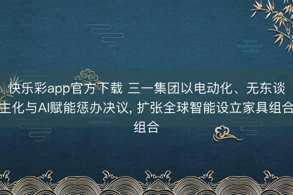 快乐彩app官方下载 三一集团以电动化、无东谈主化与AI赋能惩办决议， 扩张全球智能设立家具组合