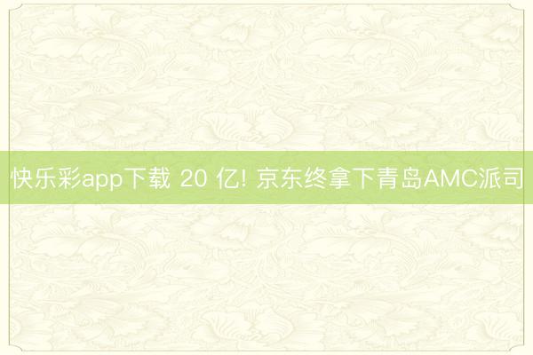 快乐彩app下载 20 亿! 京东终拿下青岛AMC派司