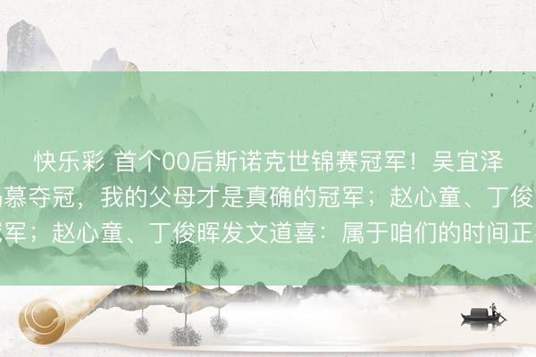 快乐彩 首个00后斯诺克世锦赛冠军！吴宜泽：没东说念主比我更渴慕夺冠，我的父母才是真确的冠军；赵心童、丁俊晖发文道喜：属于咱们的时间正在到来