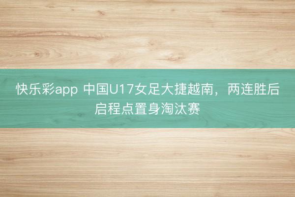 快乐彩app 中国U17女足大捷越南，两连胜后启程点置身淘汰赛