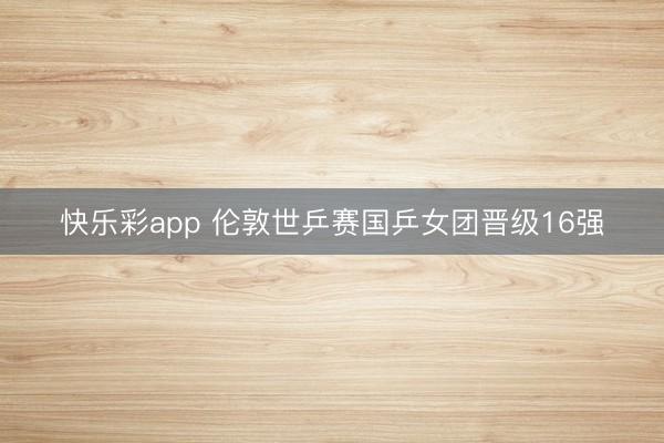 快乐彩app 伦敦世乒赛国乒女团晋级16强