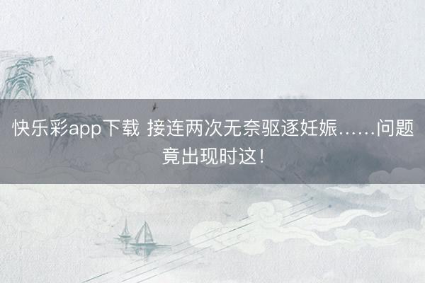 快乐彩app下载 接连两次无奈驱逐妊娠……问题竟出现时这！