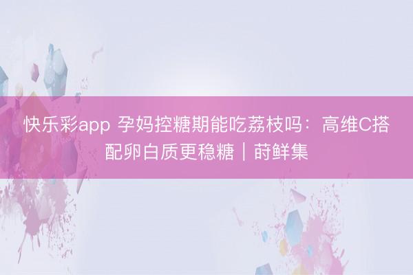 快乐彩app 孕妈控糖期能吃荔枝吗：高维C搭配卵白质更稳糖｜莳鲜集