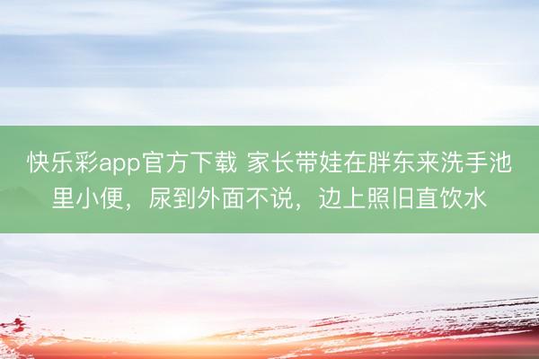 快乐彩app官方下载 家长带娃在胖东来洗手池里小便，尿到外面不说，边上照旧直饮水