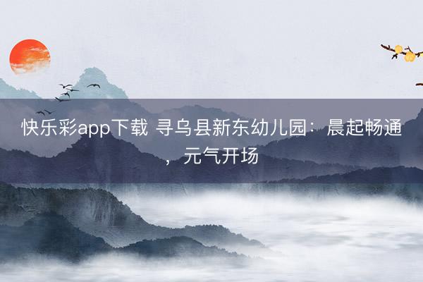 快乐彩app下载 寻乌县新东幼儿园：晨起畅通，元气开场